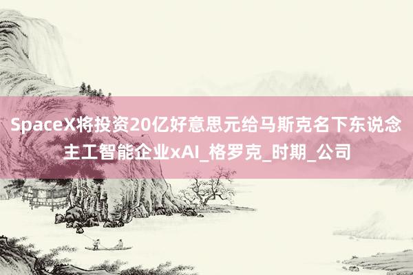 SpaceX将投资20亿好意思元给马斯克名下东说念主工智能企业xAI_格罗克_时期_公司