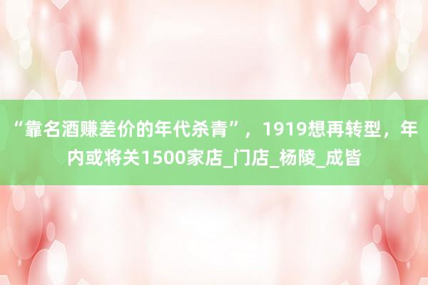 “靠名酒赚差价的年代杀青”，1919想再转型，年内或将关1500家店_门店_杨陵_成皆