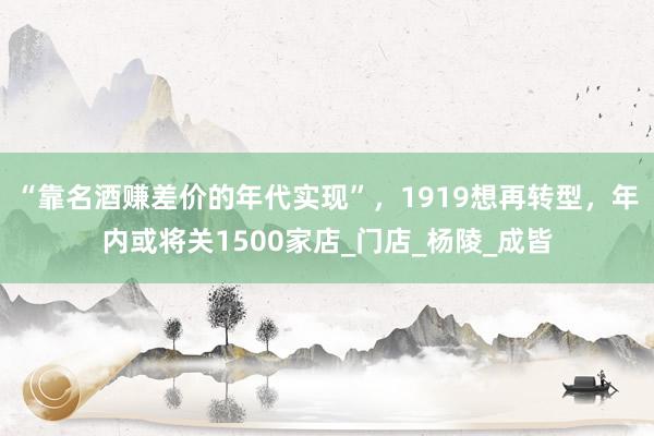 “靠名酒赚差价的年代实现”，1919想再转型，年内或将关1500家店_门店_杨陵_成皆