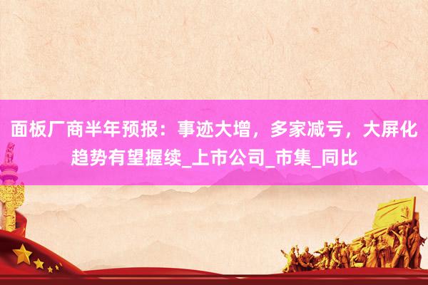 面板厂商半年预报：事迹大增，多家减亏，大屏化趋势有望握续_上市公司_市集_同比