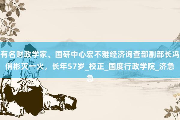 有名财政学家、国研中心宏不雅经济询查部副部长冯俏彬灭一火，长年57岁_校正_国度行政学院_济急