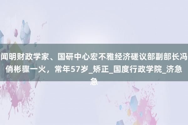 闻明财政学家、国研中心宏不雅经济磋议部副部长冯俏彬骤一火，常年57岁_矫正_国度行政学院_济急