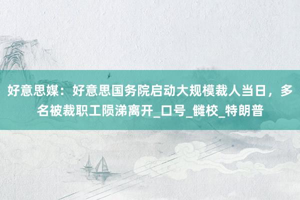 好意思媒：好意思国务院启动大规模裁人当日，多名被裁职工陨涕离开_口号_雠校_特朗普