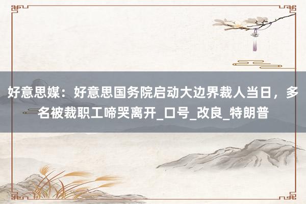 好意思媒：好意思国务院启动大边界裁人当日，多名被裁职工啼哭离开_口号_改良_特朗普