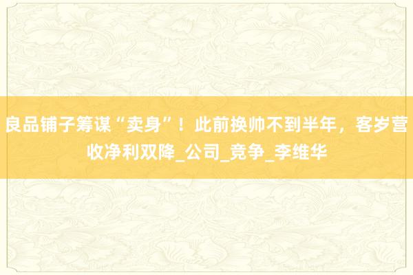 良品铺子筹谋“卖身”！此前换帅不到半年，客岁营收净利双降_公司_竞争_李维华