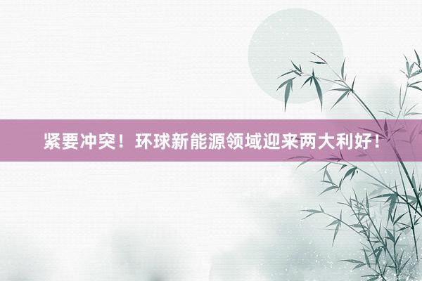 紧要冲突！环球新能源领域迎来两大利好！
