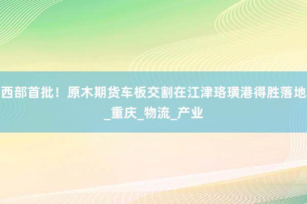 西部首批！原木期货车板交割在江津珞璜港得胜落地_重庆_物流_产业