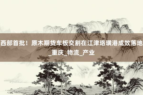西部首批！原木期货车板交割在江津珞璜港成效落地_重庆_物流_产业