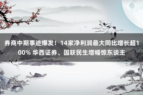 券商中期事迹爆发！14家净利润最大同比增长超100% 华西证券、国联民生增幅惊东谈主