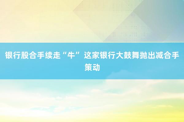 银行股合手续走“牛” 这家银行大鼓舞抛出减合手策动