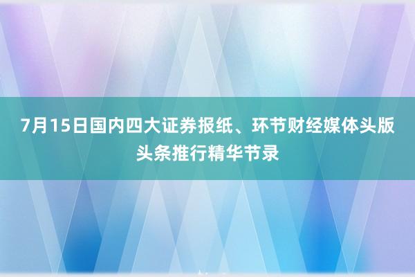 7月15日国内四大证券报纸、环节财经媒体头版头条推行精华节录
