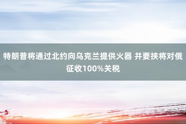 特朗普将通过北约向乌克兰提供火器 并要挟将对俄征收100%关税