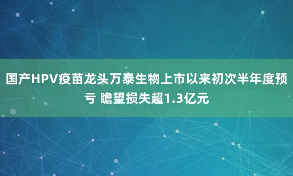 国产HPV疫苗龙头万泰生物上市以来初次半年度预亏 瞻望损失超1.3亿元