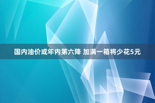 国内油价或年内第六降 加满一箱将少花5元