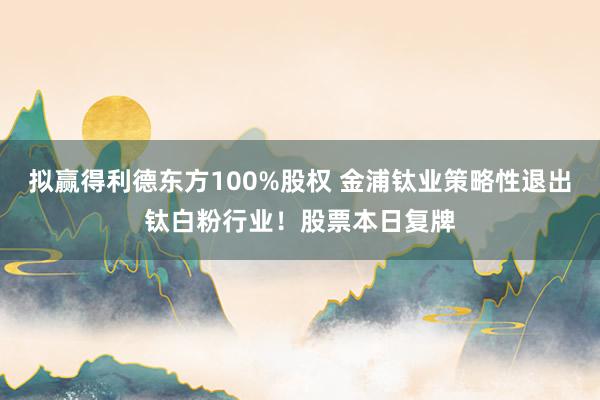 拟赢得利德东方100%股权 金浦钛业策略性退出钛白粉行业！股票本日复牌