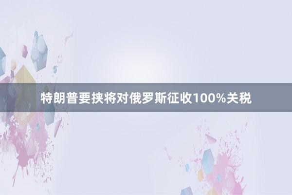 特朗普要挟将对俄罗斯征收100%关税