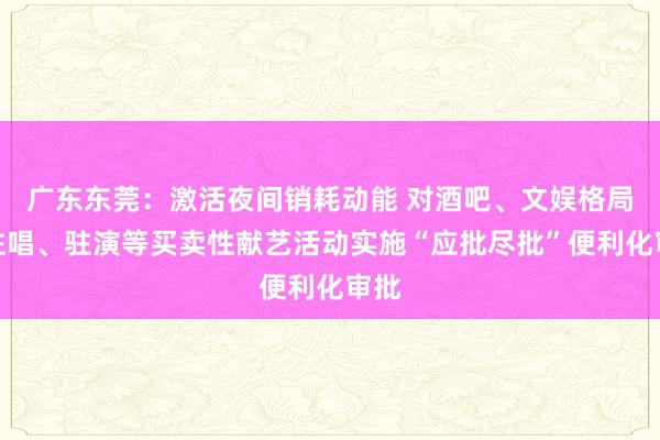 广东东莞：激活夜间销耗动能 对酒吧、文娱格局的驻唱、驻演等买卖性献艺活动实施“应批尽批”便利化审批
