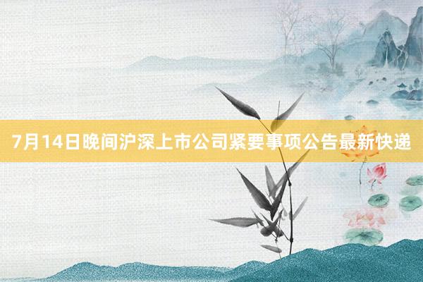 7月14日晚间沪深上市公司紧要事项公告最新快递