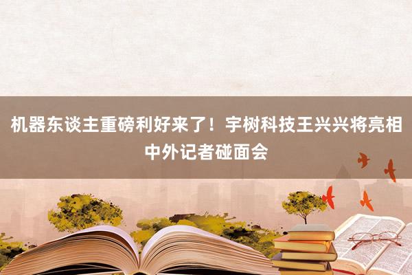 机器东谈主重磅利好来了！宇树科技王兴兴将亮相中外记者碰面会