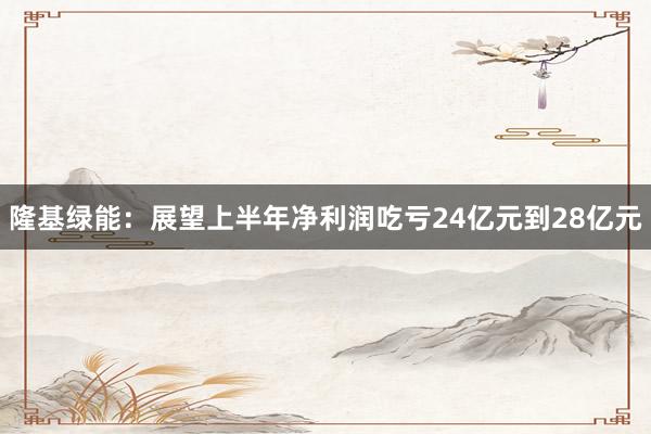 隆基绿能：展望上半年净利润吃亏24亿元到28亿元