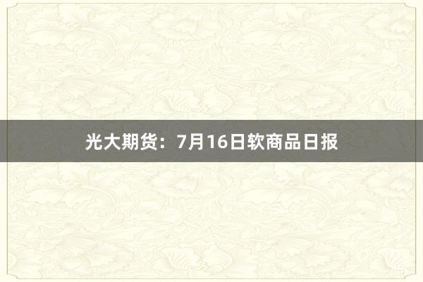 光大期货：7月16日软商品日报