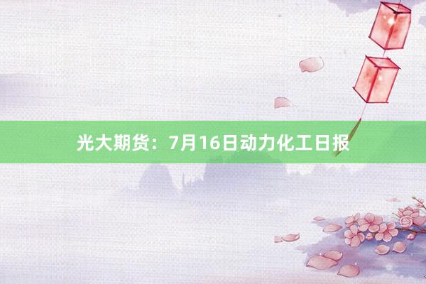 光大期货：7月16日动力化工日报