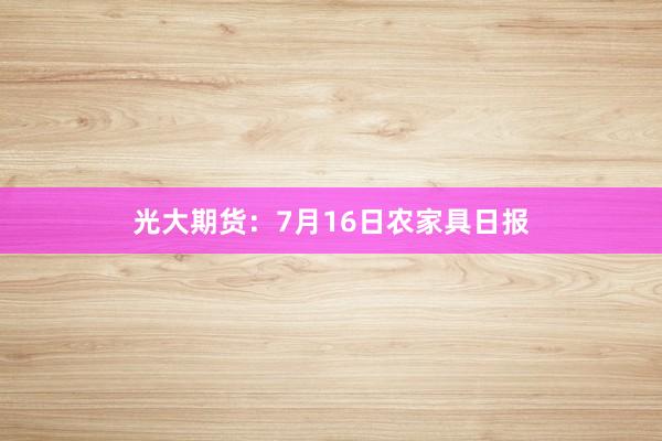光大期货：7月16日农家具日报