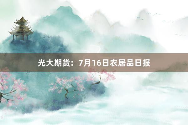 光大期货：7月16日农居品日报