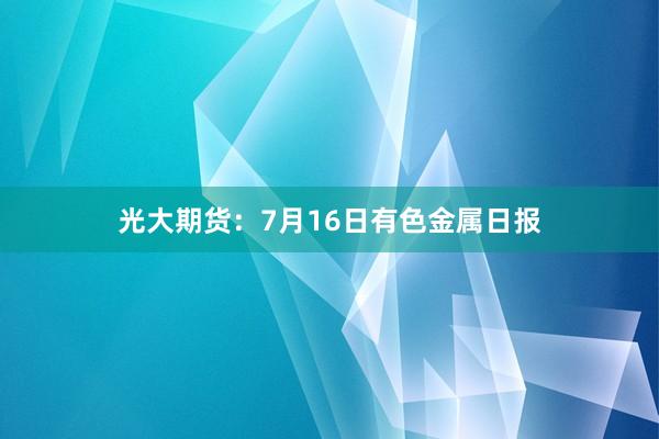 光大期货：7月16日有色金属日报