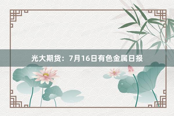 光大期货：7月16日有色金属日报
