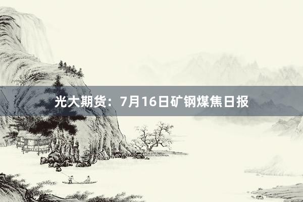 光大期货：7月16日矿钢煤焦日报