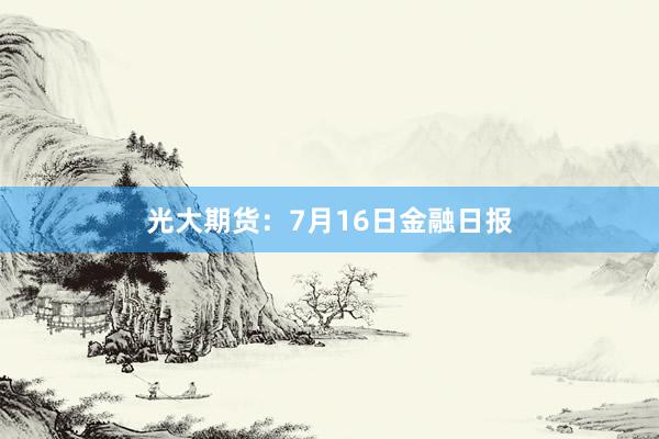 光大期货：7月16日金融日报