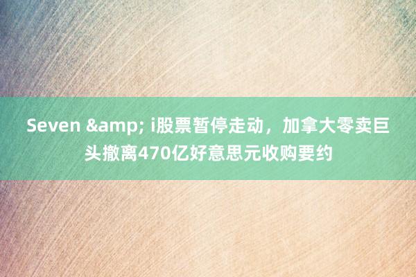 Seven & i股票暂停走动，加拿大零卖巨头撤离470亿好意思元收购要约