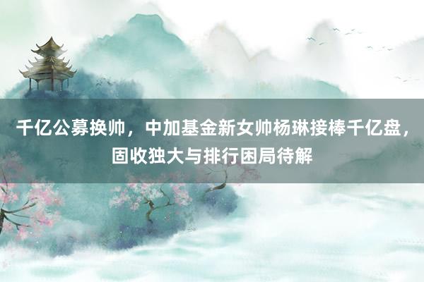 千亿公募换帅，中加基金新女帅杨琳接棒千亿盘，固收独大与排行困局待解