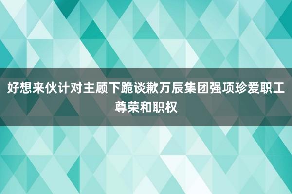 好想来伙计对主顾下跪谈歉万辰集团强项珍爱职工尊荣和职权