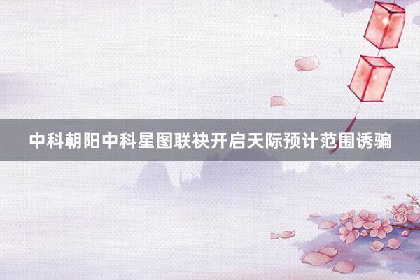 中科朝阳中科星图联袂开启天际预计范围诱骗
