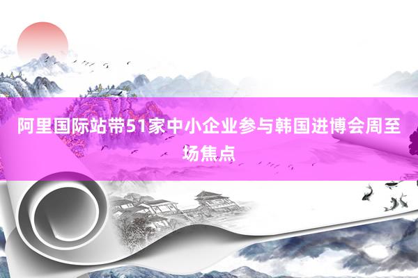 阿里国际站带51家中小企业参与韩国进博会周至场焦点