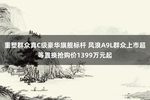重塑群众真C级豪华旗舰标杆 风浪A9L群众上市超等置换抢购价1399万元起