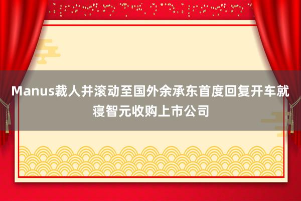 Manus裁人并滚动至国外余承东首度回复开车就寝智元收购上市公司