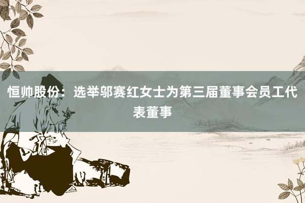 恒帅股份:选举邬赛红女士为第三届董事会员工代表董事