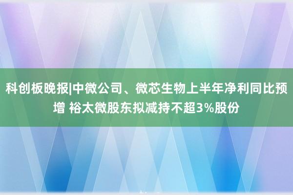 科创板晚报|中微公司、微芯生物上半年净利同比预增 裕太微股东拟减持不超3%股份