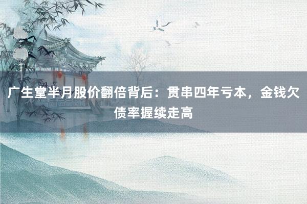 广生堂半月股价翻倍背后：贯串四年亏本，金钱欠债率握续走高
