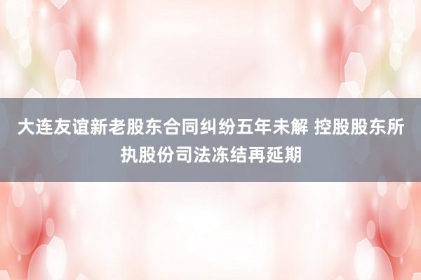 大连友谊新老股东合同纠纷五年未解 控股股东所执股份司法冻结再延期