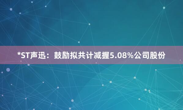 *ST声迅：鼓励拟共计减握5.08%公司股份