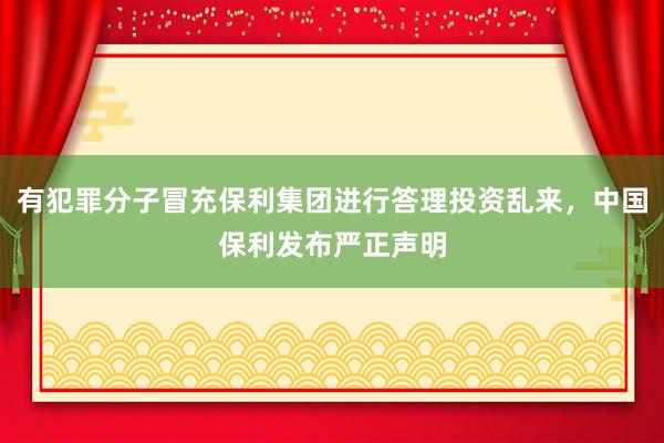 有犯罪分子冒充保利集团进行答理投资乱来，中国保利发布严正声明