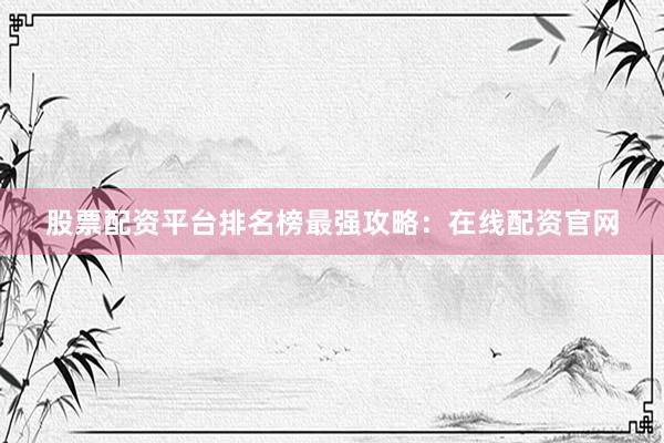 股票配资平台排名榜最强攻略：在线配资官网