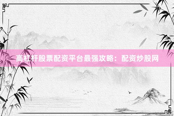 高杠杆股票配资平台最强攻略：配资炒股网