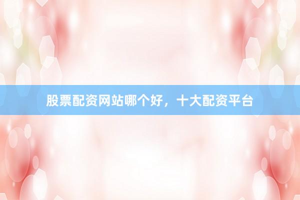 股票配资网站哪个好，十大配资平台