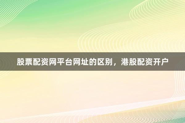 股票配资网平台网址的区别，港股配资开户