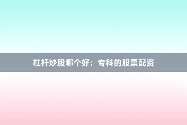 杠杆炒股哪个好：专科的股票配资